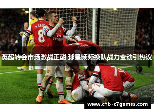 英超转会市场激战正酣 球星频频换队战力变动引热议 英超转会市场激战正酣 球星频频换队战力变动引热议