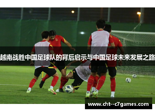 越南战胜中国足球队的背后启示与中国足球未来发展之路 越南战胜中国足球队的背后启示与中国足球未来发展之路