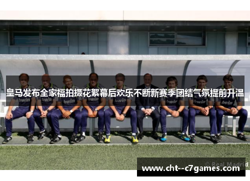 皇马发布全家福拍摄花絮幕后欢乐不断新赛季团结气氛提前升温